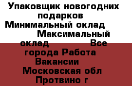 Упаковщик новогодних подарков › Минимальный оклад ­ 38 000 › Максимальный оклад ­ 50 000 - Все города Работа » Вакансии   . Московская обл.,Протвино г.